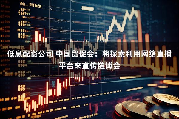 低息配资公司 中国贸促会：将探索利用网络直播平台来宣传链博会