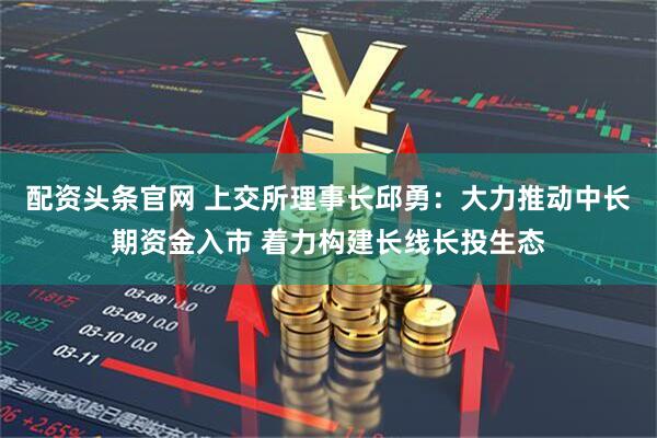 配资头条官网 上交所理事长邱勇：大力推动中长期资金入市 着力构建长线长投生态