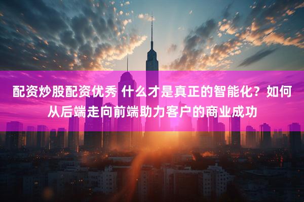 配资炒股配资优秀 什么才是真正的智能化？如何从后端走向前端助力客户的商业成功