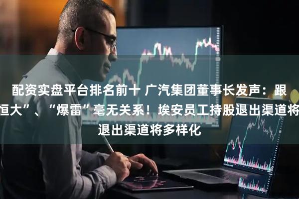 配资实盘平台排名前十 广汽集团董事长发声：跟“车圈恒大”、“爆雷”毫无关系！埃安员工持股退出渠道将多样化