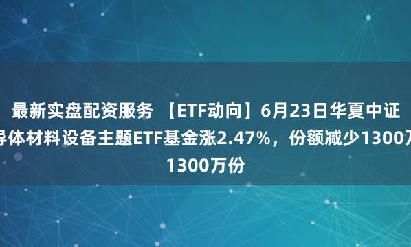 最新实盘配资服务 【ETF动向】6月23日华夏中证半导体材料设备主题ETF基金涨2.47%，份额减少1300万份