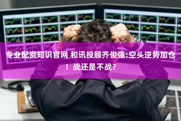 专业配资知识官网 和讯投顾齐俊强:空头逆势加仓！战还是不战？