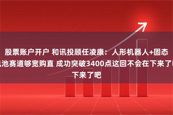 股票账户开户 和讯投顾任凌康：人形机器人+固态电池赛道够宽购直 成功突破3400点这回不会在下来了吧