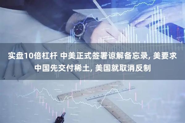 实盘10倍杠杆 中美正式签署谅解备忘录, 美要求中国先交付稀土, 美国就取消反制