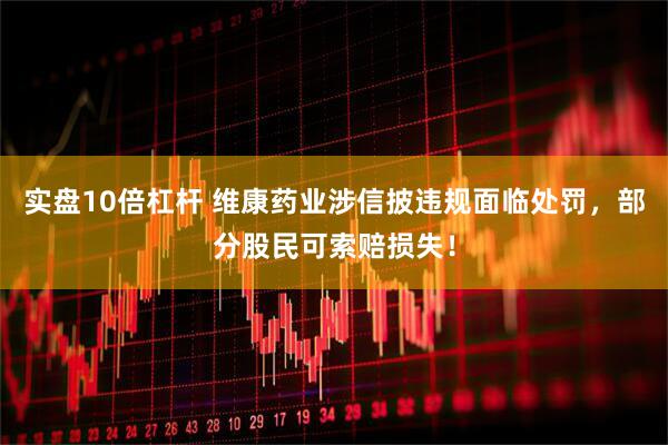 实盘10倍杠杆 维康药业涉信披违规面临处罚，部分股民可索赔损失！