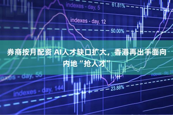 券商按月配资 AI人才缺口扩大，香港再出手面向内地“抢人才”