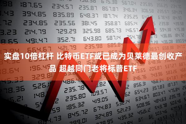 实盘10倍杠杆 比特币ETF或已成为贝莱德最创收产品 超越同门老将标普ETF