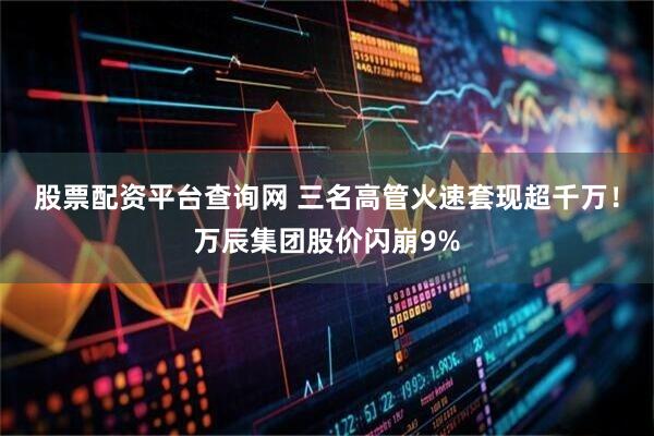 股票配资平台查询网 三名高管火速套现超千万！万辰集团股价闪崩9%