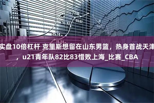 实盘10倍杠杆 克里斯想留在山东男篮，热身首战天津，u21青年队82比83惜败上海_比赛_CBA