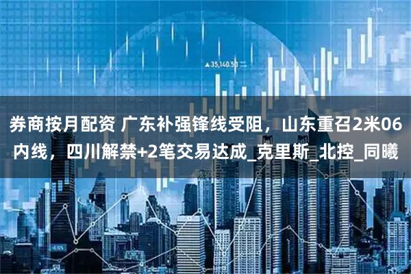 券商按月配资 广东补强锋线受阻，山东重召2米06内线，四川解禁+2笔交易达成_克里斯_北控_同曦