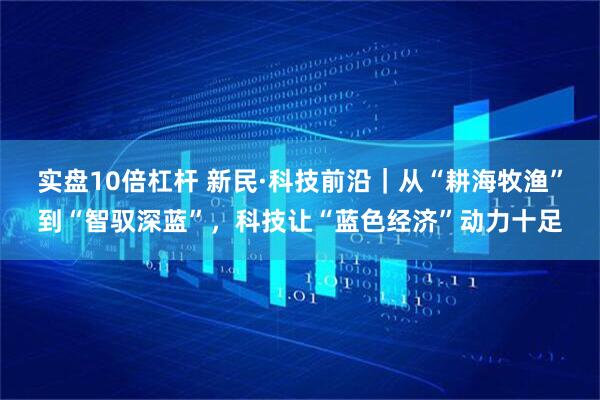 实盘10倍杠杆 新民·科技前沿｜从“耕海牧渔”到“智驭深蓝”，科技让“蓝色经济”动力十足