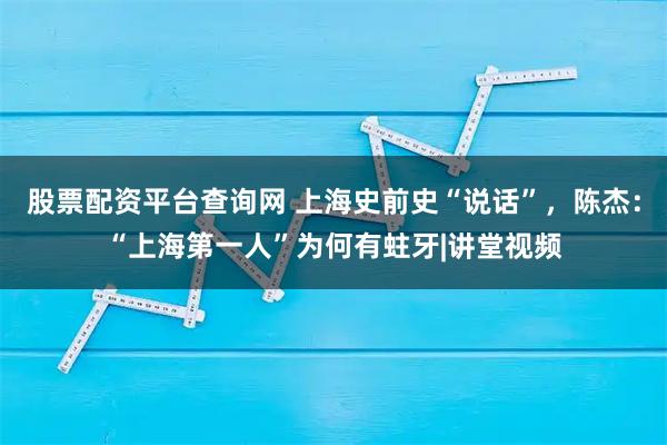 股票配资平台查询网 上海史前史“说话”，陈杰：“上海第一人”为何有蛀牙|讲堂视频