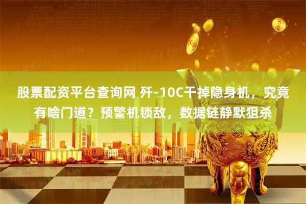 股票配资平台查询网 歼-10C干掉隐身机，究竟有啥门道？预警机锁敌，数据链静默狙杀