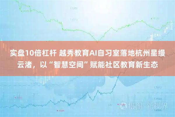 实盘10倍杠杆 越秀教育AI自习室落地杭州星缦云渚，以“智慧空间”赋能社区教育新生态