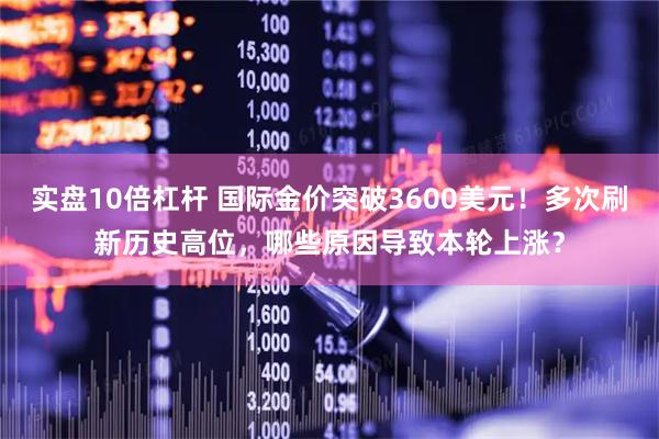 实盘10倍杠杆 国际金价突破3600美元！多次刷新历史高位，哪些原因导致本轮上涨？