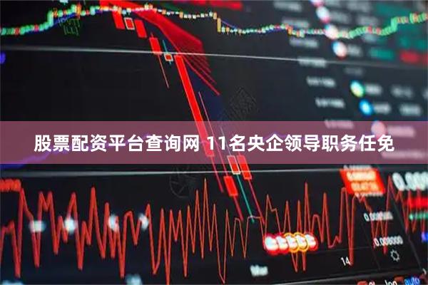 股票配资平台查询网 11名央企领导职务任免