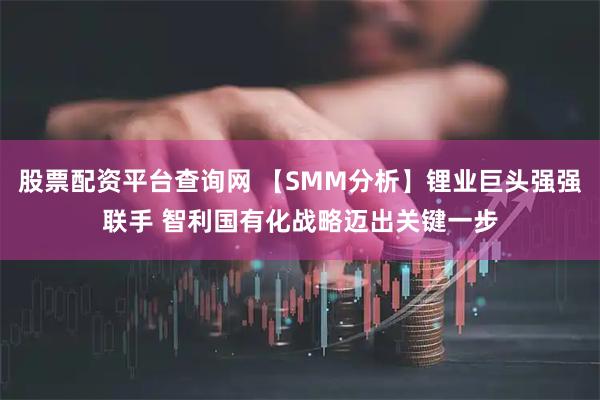 股票配资平台查询网 【SMM分析】锂业巨头强强联手 智利国有化战略迈出关键一步