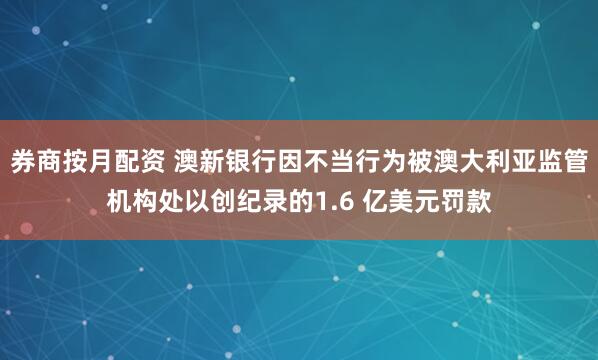 券商按月配资 澳新银行因不当行为被澳大利亚监管机构处以创纪录的1.6 亿美元罚款