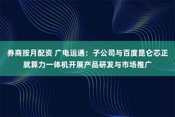 券商按月配资 广电运通：子公司与百度昆仑芯正就算力一体机开展产品研发与市场推广