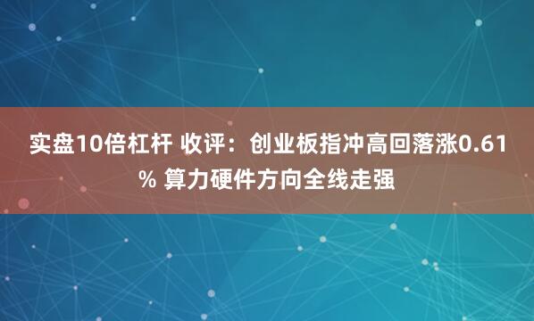实盘10倍杠杆 收评：创业板指冲高回落涨0.61% 算力硬件方向全线走强