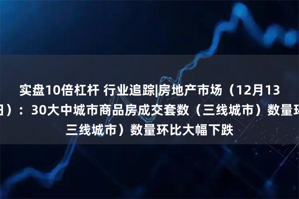 实盘10倍杠杆 行业追踪|房地产市场(12月13日-12月19日):30大中城市商品房成交套数(三线城市)数量环比大幅下跌