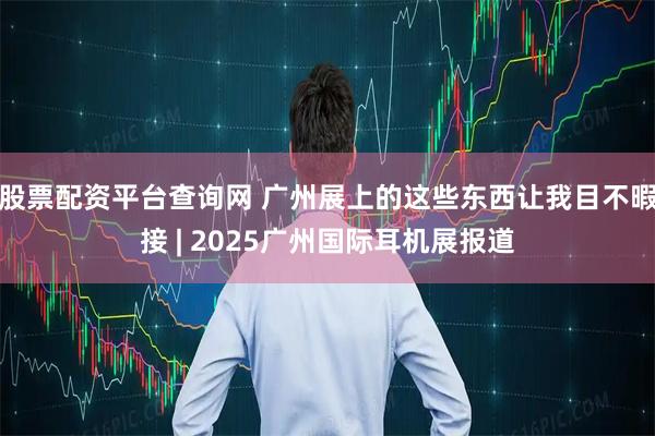 股票配资平台查询网 广州展上的这些东西让我目不暇接 | 2025广州国际耳机展报道