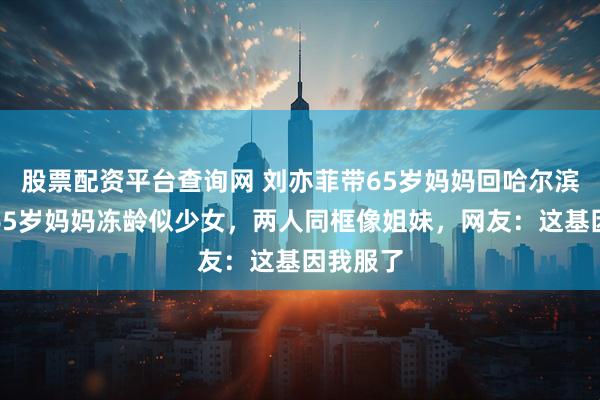 股票配资平台查询网 刘亦菲带65岁妈妈回哈尔滨被拍！65岁妈妈冻龄似少女，两人同框像姐妹，网友：这基因我服了