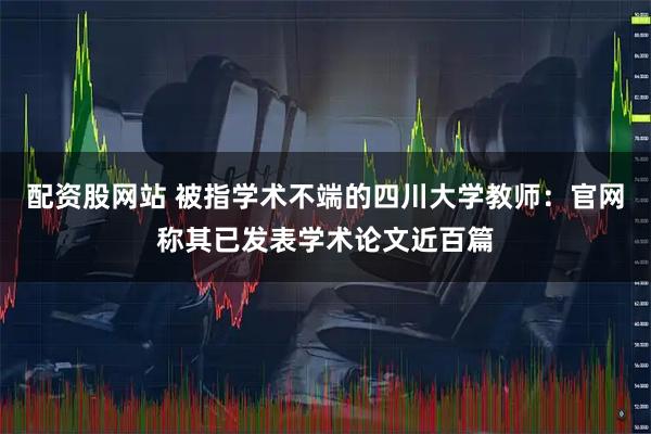 配资股网站 被指学术不端的四川大学教师：官网称其已发表学术论文近百篇