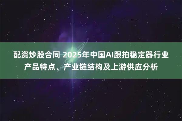 配资炒股合同 2025年中国AI跟拍稳定器行业产品特点、产业链结构及上游供应分析
